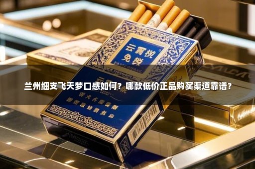 兰州细支飞天梦口感如何？哪款低价正品购买渠道靠谱？